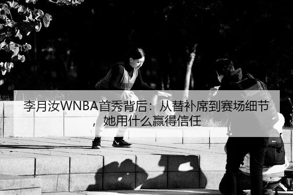 李月汝WNBA首秀背后：从替补席到赛场细节，她用什么赢得信任